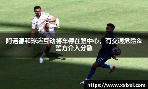 阿诺德和球迷互动将车停在路中心，有交通危险&警方介入分散